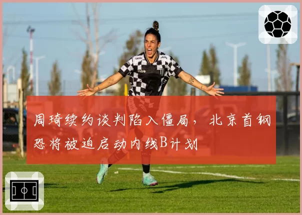 周琦续约谈判陷入僵局,北京首钢恐将被迫启动内线B计划