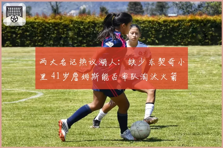 两大名记热议湖人:缺少东契奇小里 41岁詹姆斯能否率队淘汰火箭