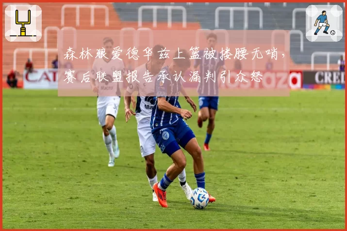 森林狼爱德华兹上篮被搂腰无哨，赛后联盟报告承认漏判引众怒