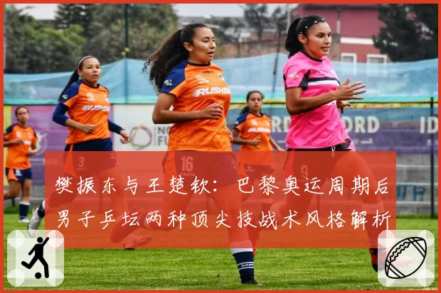 樊振东与王楚钦：巴黎奥运周期后男子乒坛两种顶尖技战术风格解析