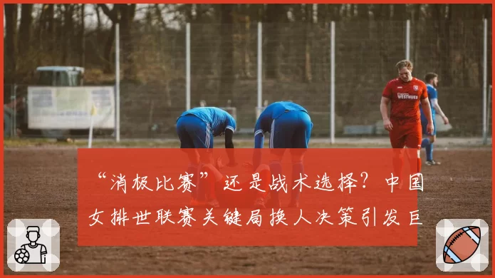“消极比赛”还是战术选择?中国女排世联赛关键局换人决策引发巨大争议