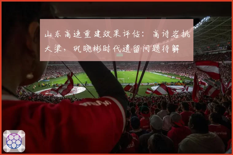 山东高速重建效果评估:高诗岩挑大梁,巩晓彬时代遗留问题待解