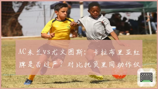 AC米兰vs尤文图斯:卡拉布里亚红牌是否过严?对比托莫里同动作仅黄牌,意甲判罚尺度几何?