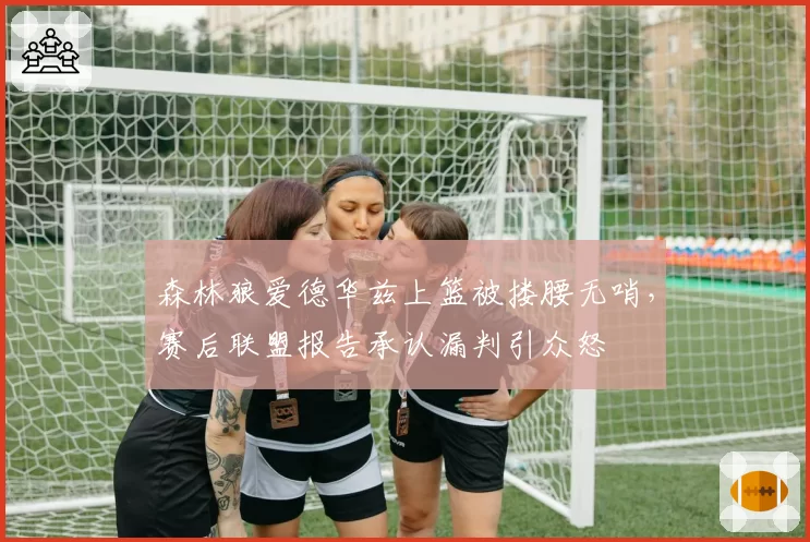 森林狼爱德华兹上篮被搂腰无哨，赛后联盟报告承认漏判引众怒