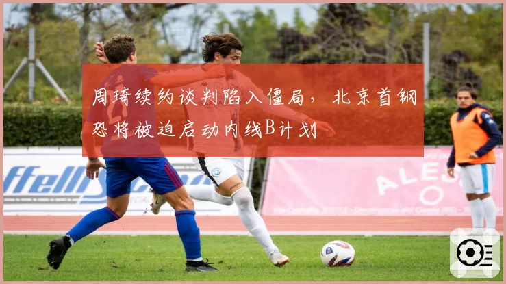 周琦续约谈判陷入僵局，北京首钢恐将被迫启动内线B计划