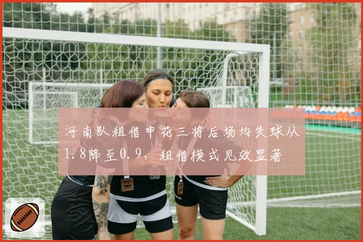 河南队租借申花三将后场均失球从1.8降至0.9，租借模式见效显著