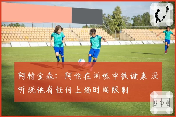 阿特金森：阿伦在训练中很健康 没听说他有任何上场时间限制