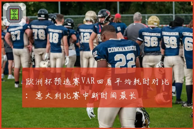欧洲杯预选赛VAR回看平均耗时对比:意大利比赛中断时间最长