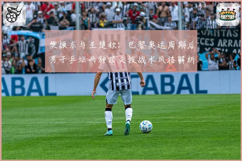 樊振东与王楚钦：巴黎奥运周期后男子乒坛两种顶尖技战术风格解析