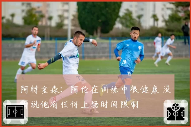 阿特金森：阿伦在训练中很健康 没听说他有任何上场时间限制