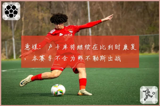 意媒：卢卡库将继续在比利时康复，本赛季不会为那不勒斯出战