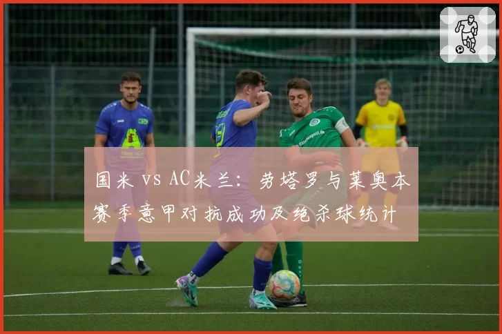 国米 vs AC米兰:劳塔罗与莱奥本赛季意甲对抗成功及绝杀球统计