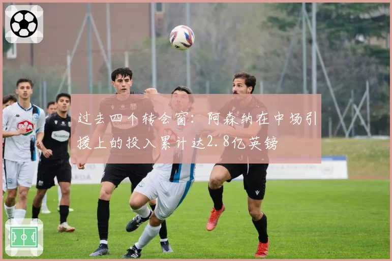 过去四个转会窗：阿森纳在中场引援上的投入累计达2.8亿英镑