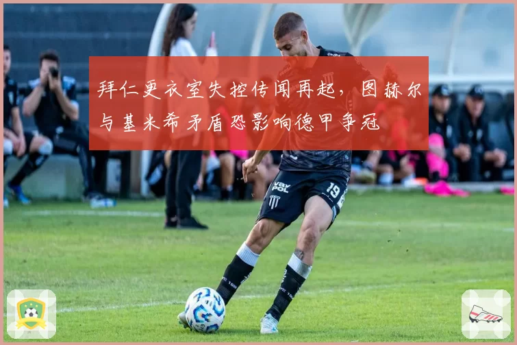 拜仁更衣室失控传闻再起,图赫尔与基米希矛盾恐影响德甲争冠