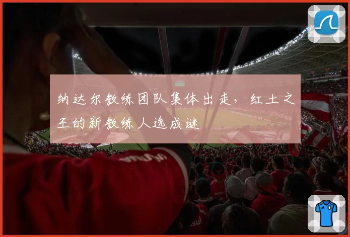 纳达尔教练团队集体出走，红土之王的新教练人选成谜
