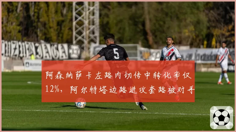 阿森纳萨卡左路内切传中转化率仅12%，阿尔特塔边路进攻套路被对手摸透