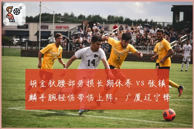 胡金秋腰部劳损长期休养 vs 张镇麟手腕轻伤带伤上阵,广厦辽宁锋线两极化