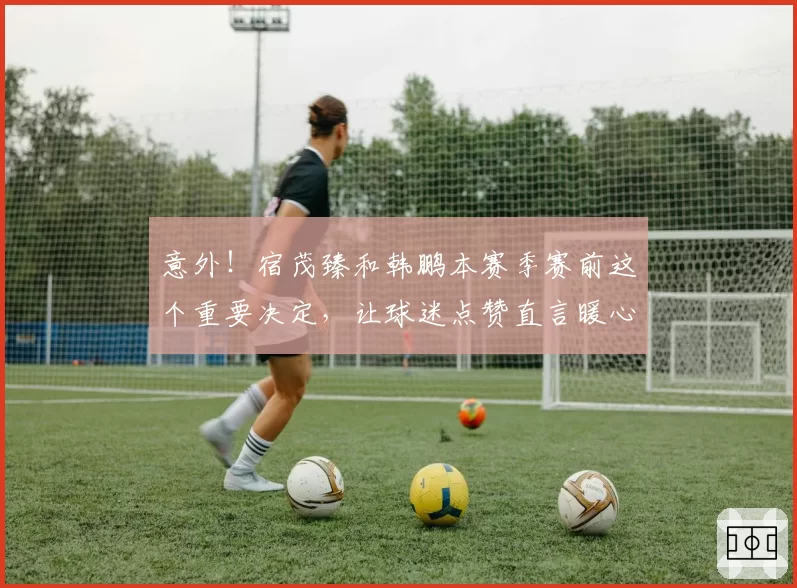 意外！宿茂臻和韩鹏本赛季赛前这个重要决定，让球迷点赞直言暖心