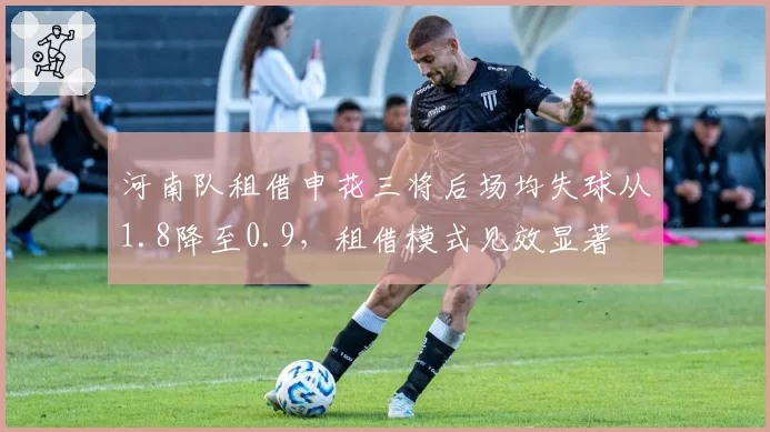 河南队租借申花三将后场均失球从1.8降至0.9，租借模式见效显著