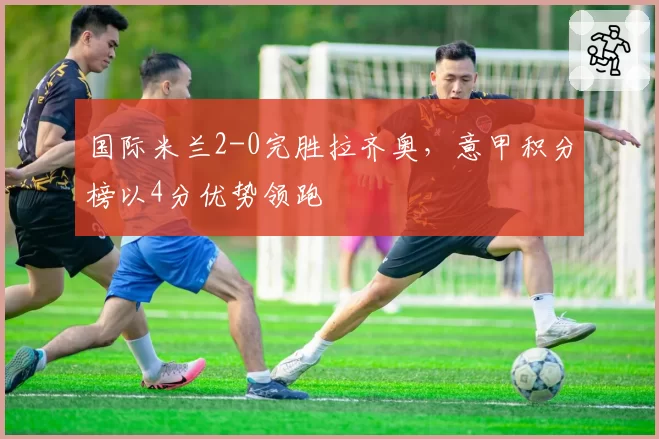 国际米兰2-0完胜拉齐奥，意甲积分榜以4分优势领跑