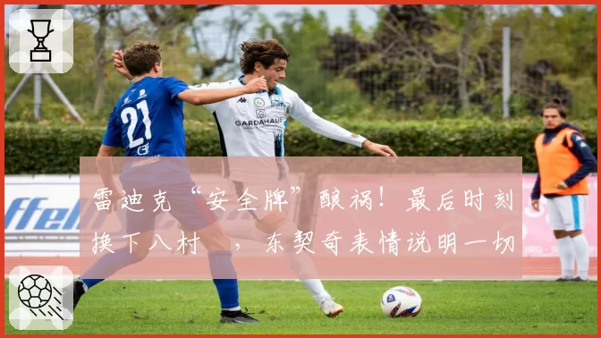 雷迪克“安全牌”酿祸！最后时刻换下八村塁，东契奇表情说明一切
