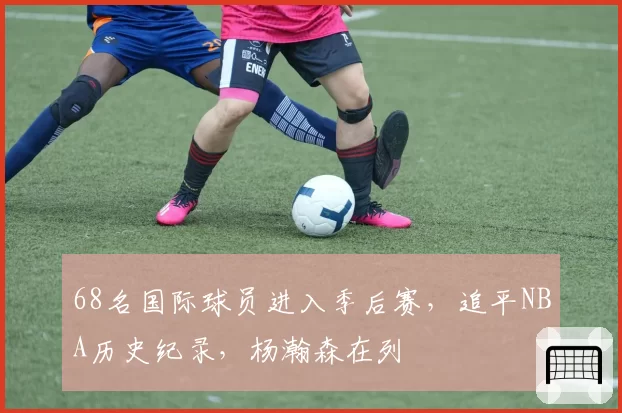 68名国际球员进入季后赛，追平NBA历史纪录，杨瀚森在列