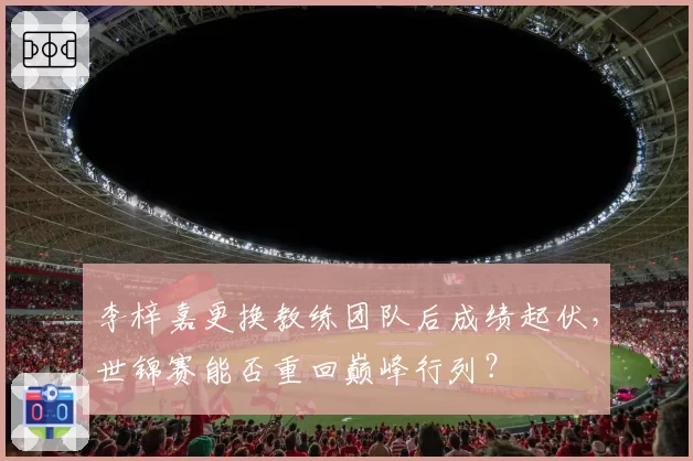 李梓嘉更换教练团队后成绩起伏,世锦赛能否重回巅峰行列?