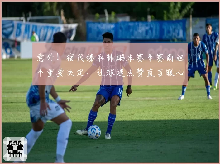 意外！宿茂臻和韩鹏本赛季赛前这个重要决定，让球迷点赞直言暖心