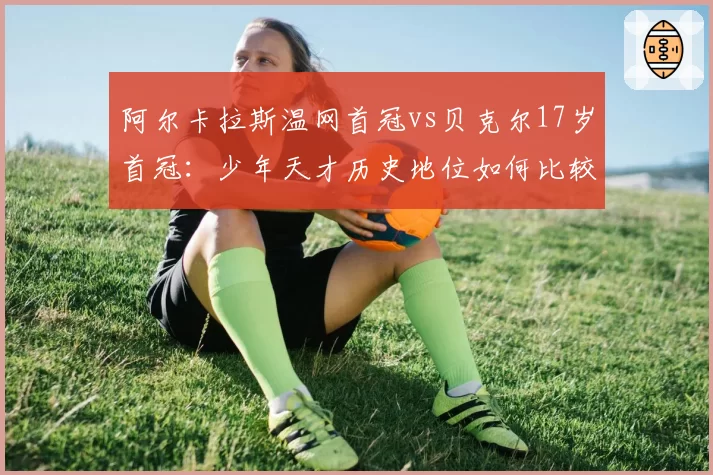 阿尔卡拉斯温网首冠vs贝克尔17岁首冠：少年天才历史地位如何比较