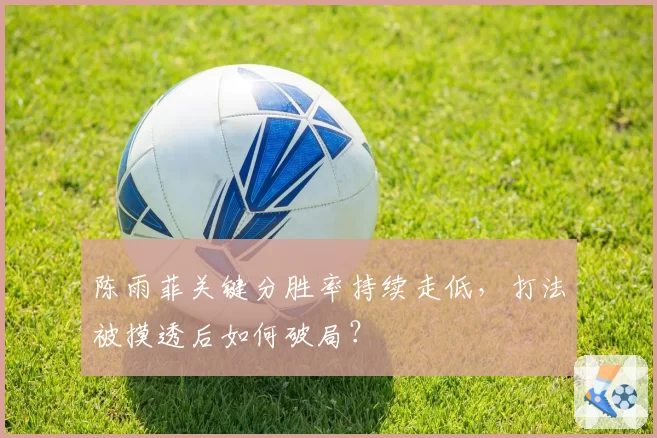 陈雨菲关键分胜率持续走低，打法被摸透后如何破局？