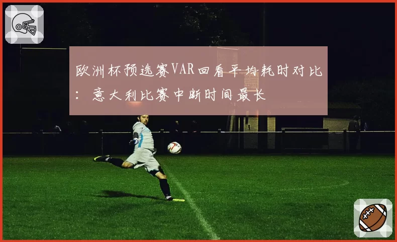欧洲杯预选赛VAR回看平均耗时对比:意大利比赛中断时间最长