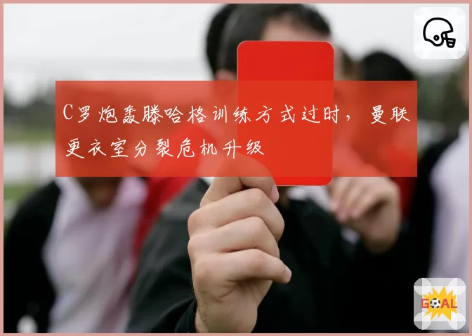 C罗炮轰滕哈格训练方式过时,曼联更衣室分裂危机升级