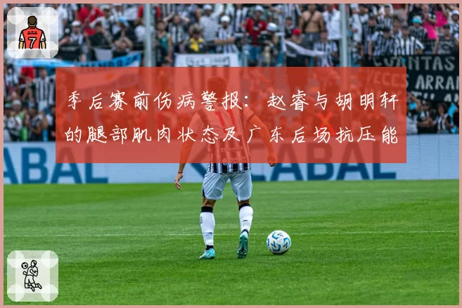 季后赛前伤病警报：赵睿与胡明轩的腿部肌肉状态及广东后场抗压能力对比