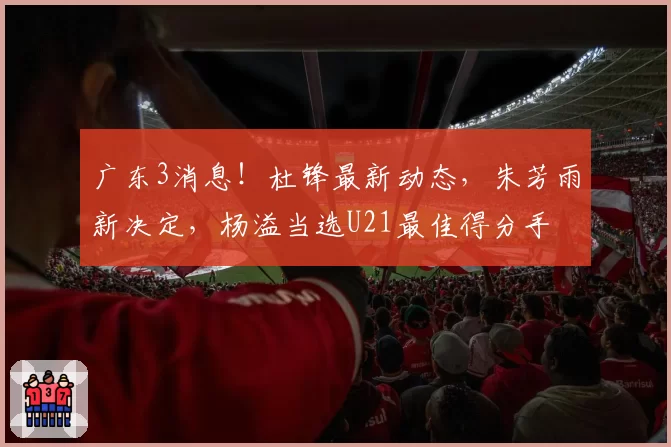 广东3消息！杜锋最新动态，朱芳雨新决定，杨溢当选U21最佳得分手