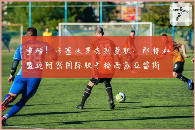 重磅！卡塞米罗告别曼联，即将加盟迈阿密国际联手梅西苏亚雷斯
