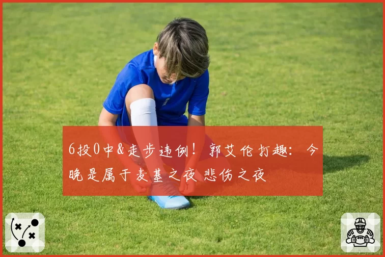 6投0中&走步违例！郭艾伦打趣：今晚是属于麦基之夜 悲伤之夜