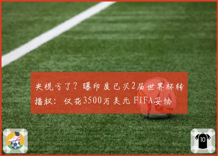 央视亏了?曝印度已买2届世界杯转播权:仅花3500万美元 FIFA妥协