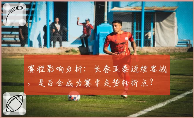 赛程影响分析：长春亚泰连续客战，是否会成为赛季走势转折点？