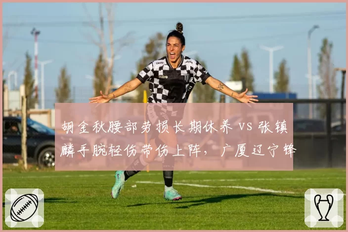 胡金秋腰部劳损长期休养 vs 张镇麟手腕轻伤带伤上阵,广厦辽宁锋线两极化