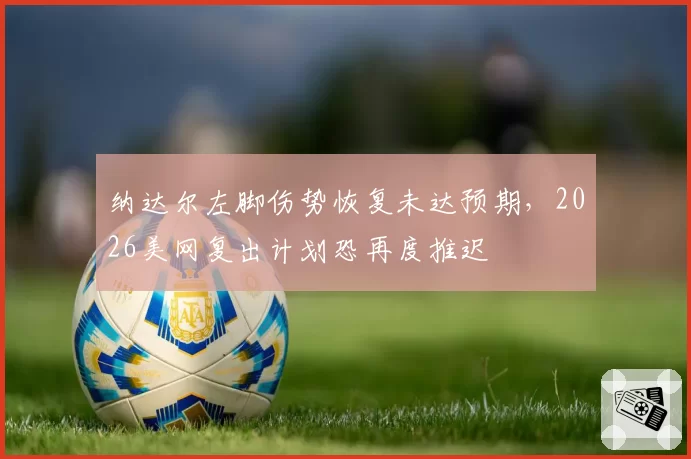 纳达尔左脚伤势恢复未达预期,2026美网复出计划恐再度推迟