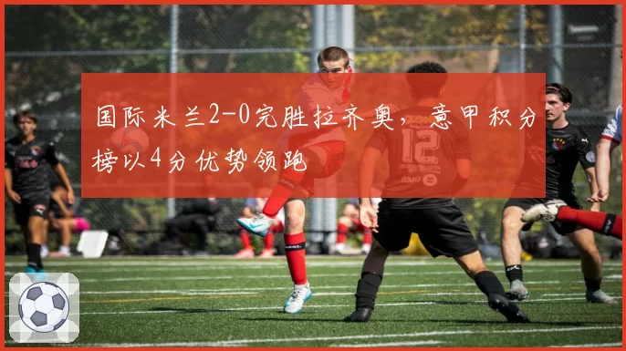 国际米兰2-0完胜拉齐奥，意甲积分榜以4分优势领跑